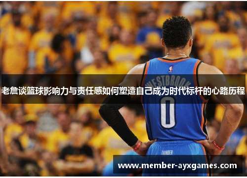 老詹谈篮球影响力与责任感如何塑造自己成为时代标杆的心路历程