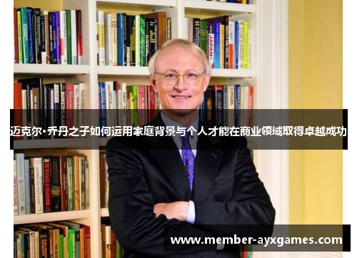 迈克尔·乔丹之子如何运用家庭背景与个人才能在商业领域取得卓越成功 迈克尔·乔丹之子如何运用家庭背景与个人才能在商业领域取得卓越成功