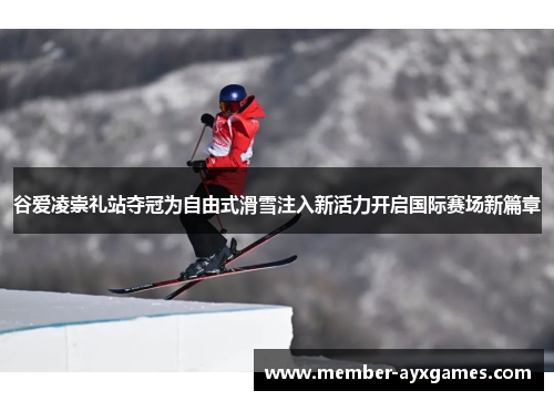 谷爱凌崇礼站夺冠为自由式滑雪注入新活力开启国际赛场新篇章