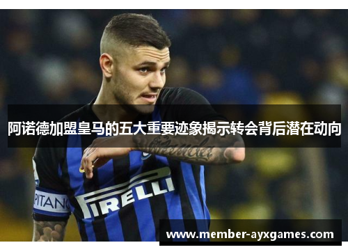 阿诺德加盟皇马的五大重要迹象揭示转会背后潜在动向