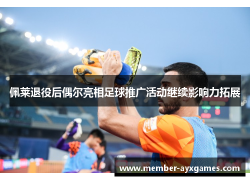 佩莱退役后偶尔亮相足球推广活动继续影响力拓展 佩莱退役后偶尔亮相足球推广活动继续影响力拓展