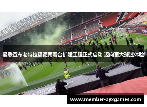 曼联宣布老特拉福德南看台扩建工程正式启动 迈向更大球迷体验